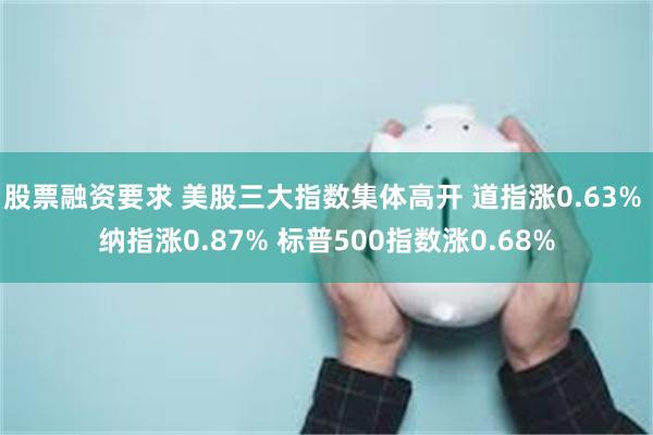 股票融资要求 美股三大指数集体高开 道指涨0.63% 纳指涨0.87% 标普500指数涨0.68%