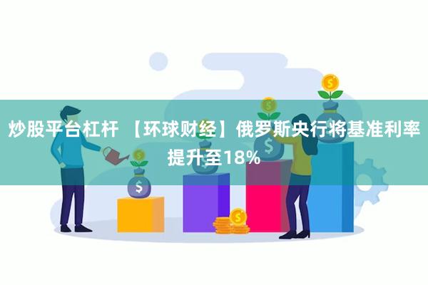 炒股平台杠杆 【环球财经】俄罗斯央行将基准利率提升至18%