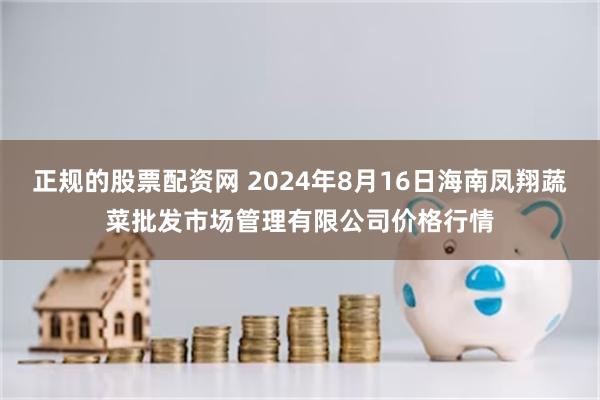 正规的股票配资网 2024年8月16日海南凤翔蔬菜批发市场管理有限公司价格行情