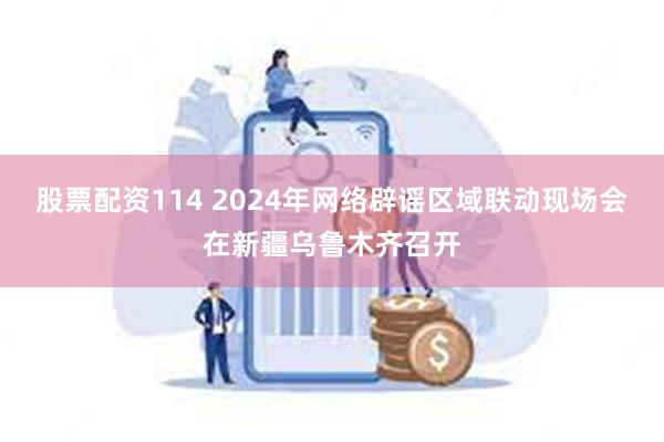 股票配资114 2024年网络辟谣区域联动现场会在新疆乌鲁木