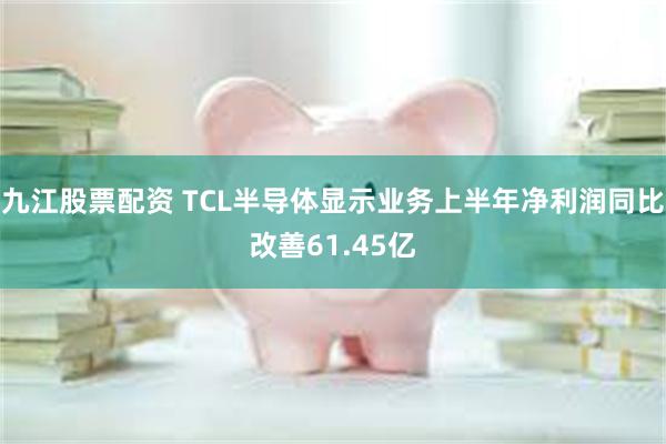 九江股票配资 TCL半导体显示业务上半年净利润同比改善61.