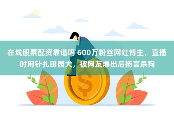 在线股票配资靠谱吗 600万粉丝网红博主，直播时用针扎田园犬