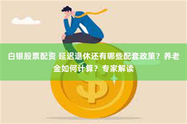 白银股票配资 延迟退休还有哪些配套政策？养老金如何计算？专家