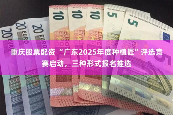 重庆股票配资 “广东2025年度种植匠”评选竞赛启动，三种形