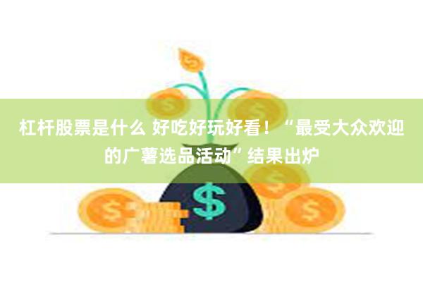 杠杆股票是什么 好吃好玩好看！“最受大众欢迎的广薯选品活动”结果出炉