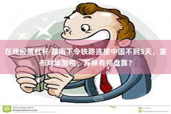 在线股票杠杆 越南下令铁路连接中国不到3天，宣布对华加税，苏