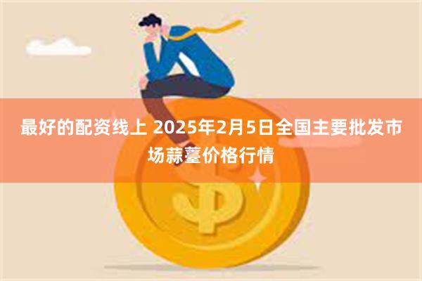 最好的配资线上 2025年2月5日全国主要批发市场蒜薹价格行