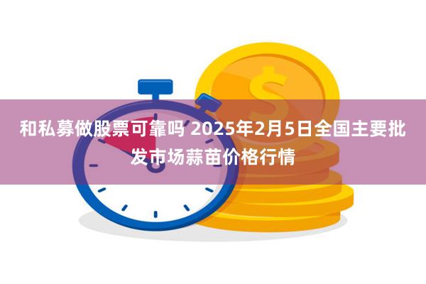 和私募做股票可靠吗 2025年2月5日全国主要批发市场蒜苗价