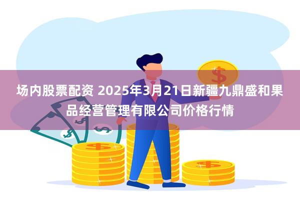 场内股票配资 2025年3月21日新疆九鼎盛和果品经营管理有