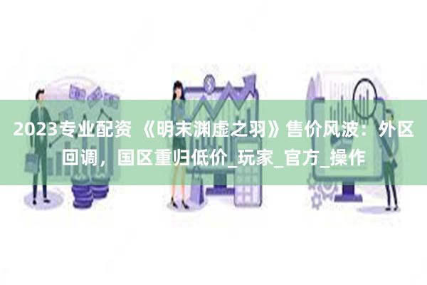 2023专业配资 《明末渊虚之羽》售价风波：外区回调，国区重