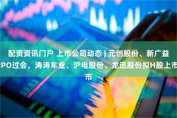 配资资讯门户 上市公司动态 | 元创股份、新广益IPO过会,涛涛车业、沪电股份、龙迅股份拟H股上市
